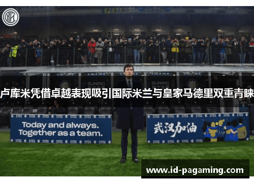 卢库米凭借卓越表现吸引国际米兰与皇家马德里双重青睐