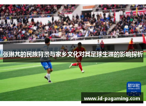 张琳芃的民族背景与家乡文化对其足球生涯的影响探析