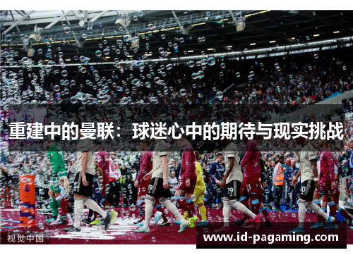 重建中的曼联:球迷心中的期待与现实挑战 重建中的曼联:球迷心中的期待与现实挑战