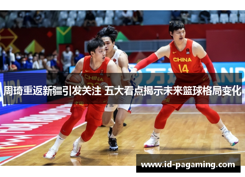 周琦重返新疆引发关注 五大看点揭示未来篮球格局变化 周琦重返新疆引发关注 五大看点揭示未来篮球格局变化