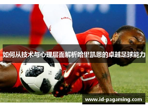 如何从技术与心理层面解析哈里凯恩的卓越足球能力