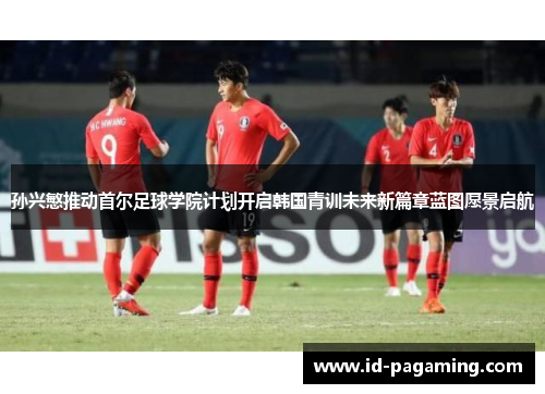 孙兴慜推动首尔足球学院计划开启韩国青训未来新篇章蓝图愿景启航