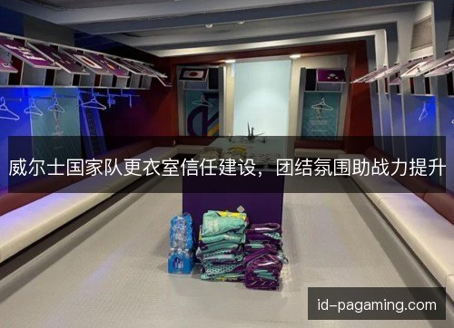 威尔士国家队更衣室信任建设，团结氛围助战力提升