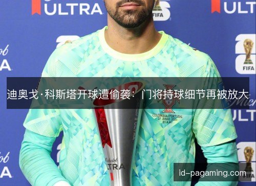 迪奥戈·科斯塔开球遭偷袭：门将持球细节再被放大